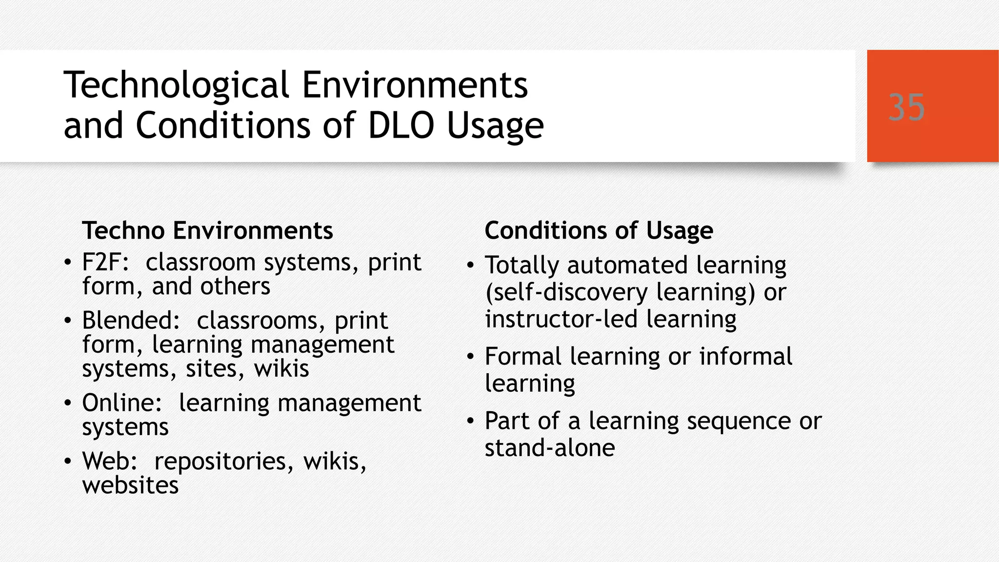 Technological Environments
and Conditions of DLO Usage
Techno Environments
• F2F: classroom systems, print
form, and others
• Blended: classrooms, print
form, learning management
systems, sites, wikis
• Online: learning management
systems
• Web: repositories, wikis,
websites
Conditions of Usage
• Totally automated learning
(self-discovery learning) or
instructor-led learning
• Formal learning or informal
learning
• Part of a learning sequence or
stand-alone
35
 