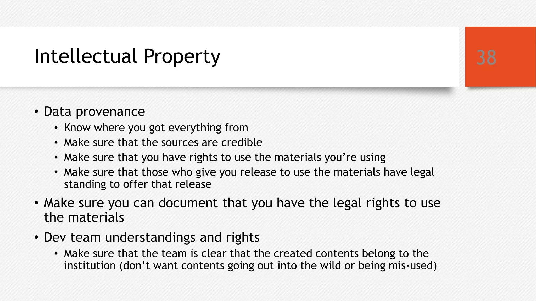 Intellectual Property
• Data provenance
• Know where you got everything from
• Make sure that the sources are credible
• Make sure that you have rights to use the materials you’re using
• Make sure that those who give you release to use the materials have legal
standing to offer that release
• Make sure you can document that you have the legal rights to use
the materials
• Dev team understandings and rights
• Make sure that the team is clear that the created contents belong to the
institution (don’t want contents going out into the wild or being mis-used)
38
 