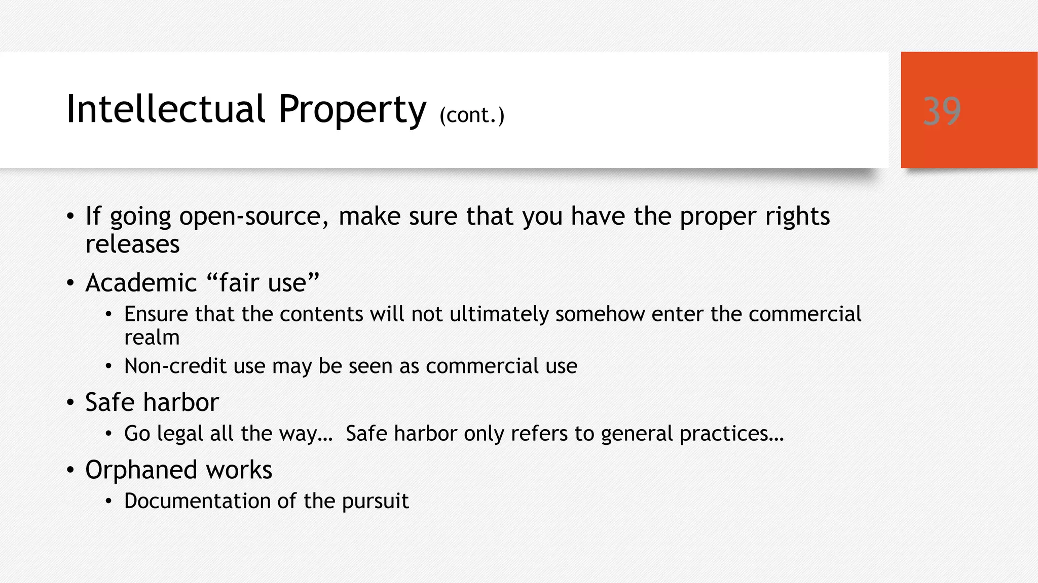 Intellectual Property (cont.)
• If going open-source, make sure that you have the proper rights
releases
• Academic “fair use”
• Ensure that the contents will not ultimately somehow enter the commercial
realm
• Non-credit use may be seen as commercial use
• Safe harbor
• Go legal all the way… Safe harbor only refers to general practices…
• Orphaned works
• Documentation of the pursuit
39
 
