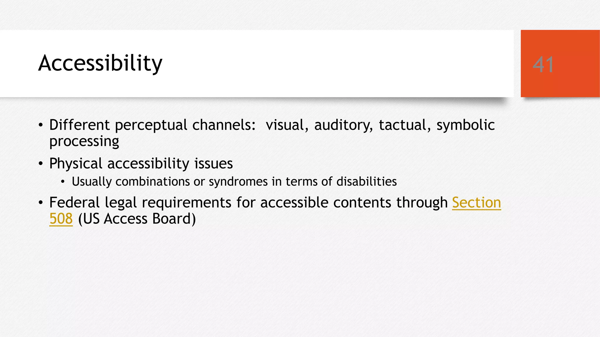 Accessibility
• Different perceptual channels: visual, auditory, tactual, symbolic
processing
• Physical accessibility issues
• Usually combinations or syndromes in terms of disabilities
• Federal legal requirements for accessible contents through Section
508 (US Access Board)
41
 