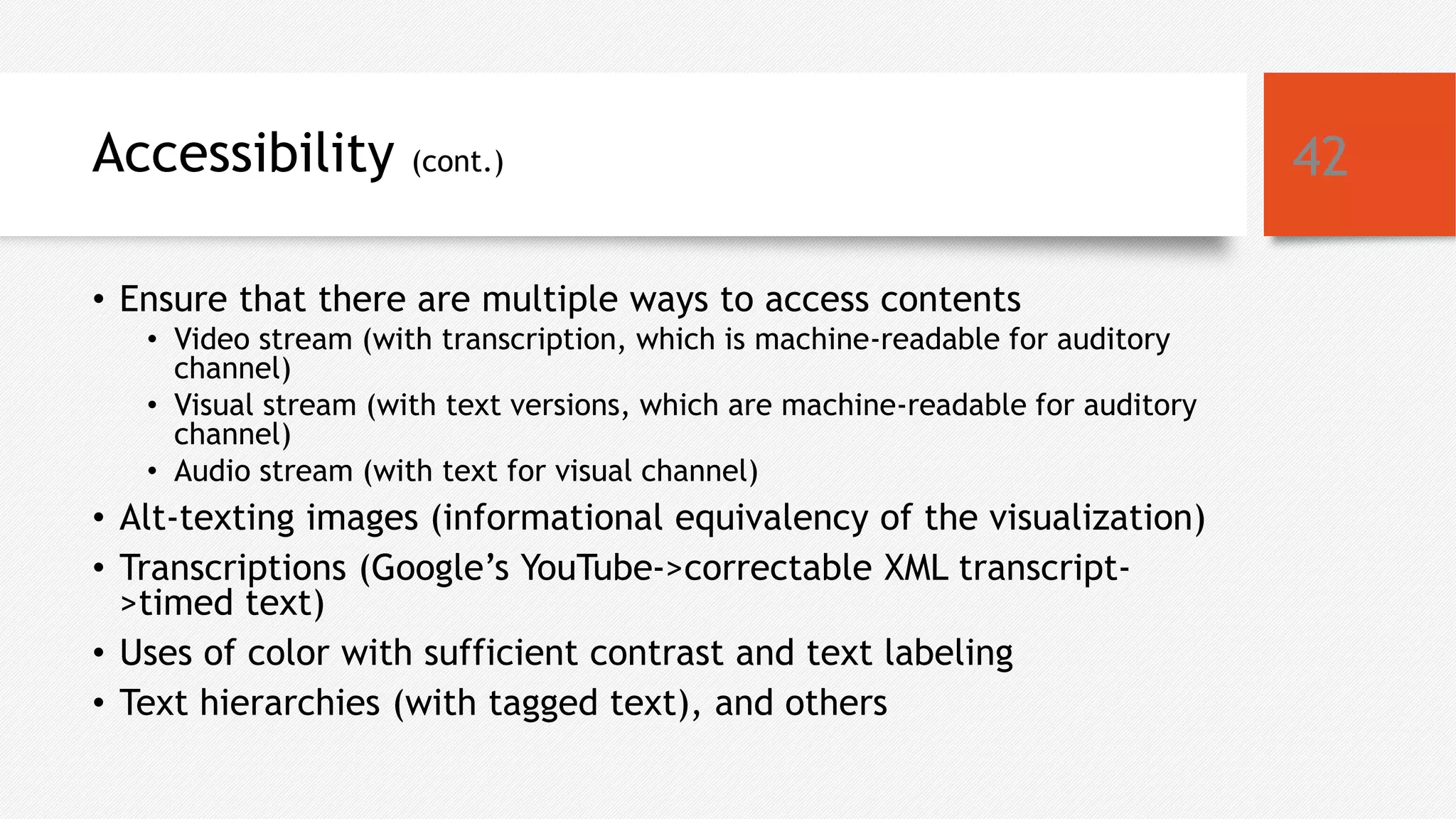 Accessibility (cont.)
• Ensure that there are multiple ways to access contents
• Video stream (with transcription, which is machine-readable for auditory
channel)
• Visual stream (with text versions, which are machine-readable for auditory
channel)
• Audio stream (with text for visual channel)
• Alt-texting images (informational equivalency of the visualization)
• Transcriptions (Google’s YouTube->correctable XML transcript-
>timed text)
• Uses of color with sufficient contrast and text labeling
• Text hierarchies (with tagged text), and others
42
 