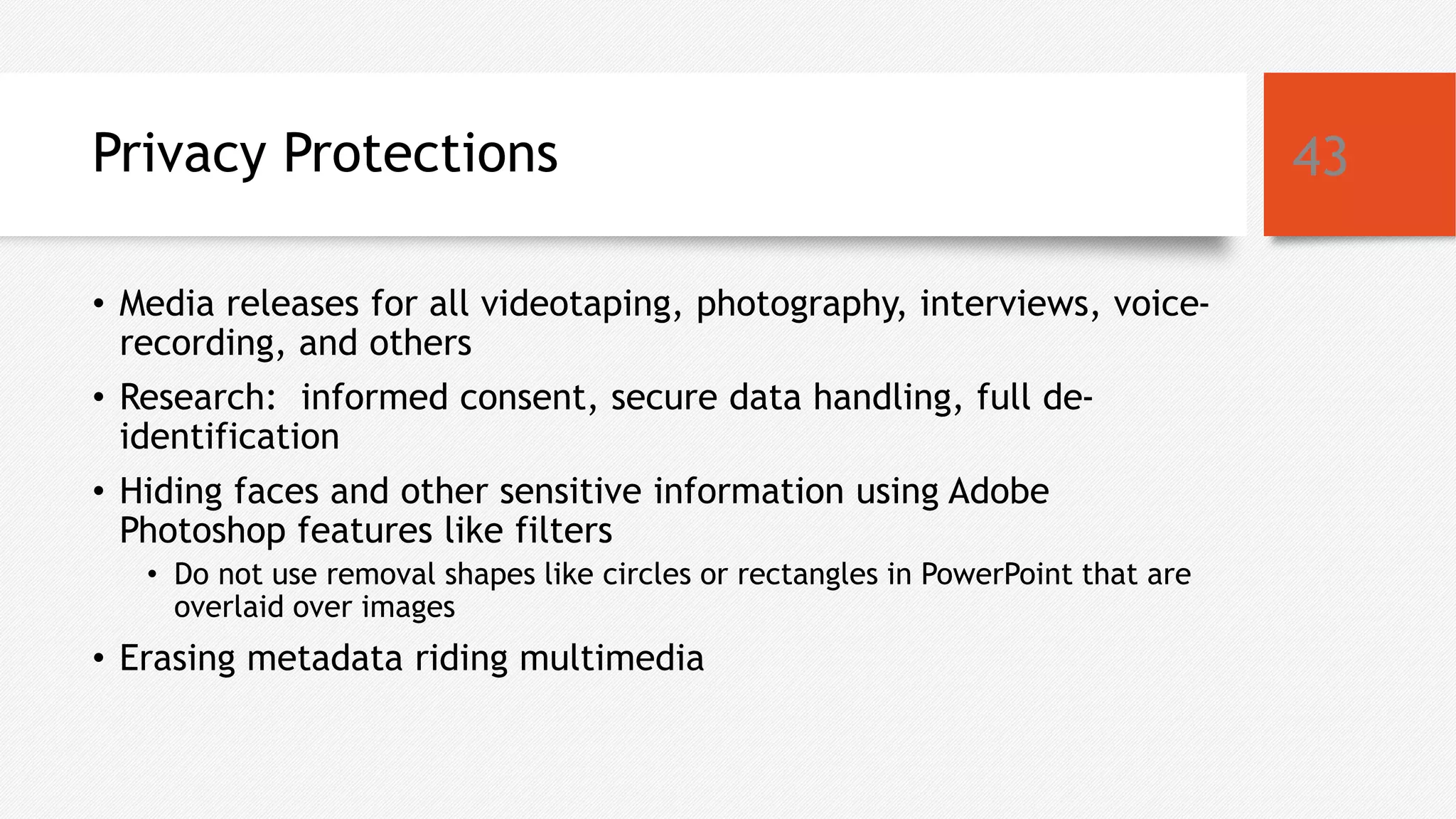 Privacy Protections
• Media releases for all videotaping, photography, interviews, voice-
recording, and others
• Research: informed consent, secure data handling, full de-
identification
• Hiding faces and other sensitive information using Adobe
Photoshop features like filters
• Do not use removal shapes like circles or rectangles in PowerPoint that are
overlaid over images
• Erasing metadata riding multimedia
43
 