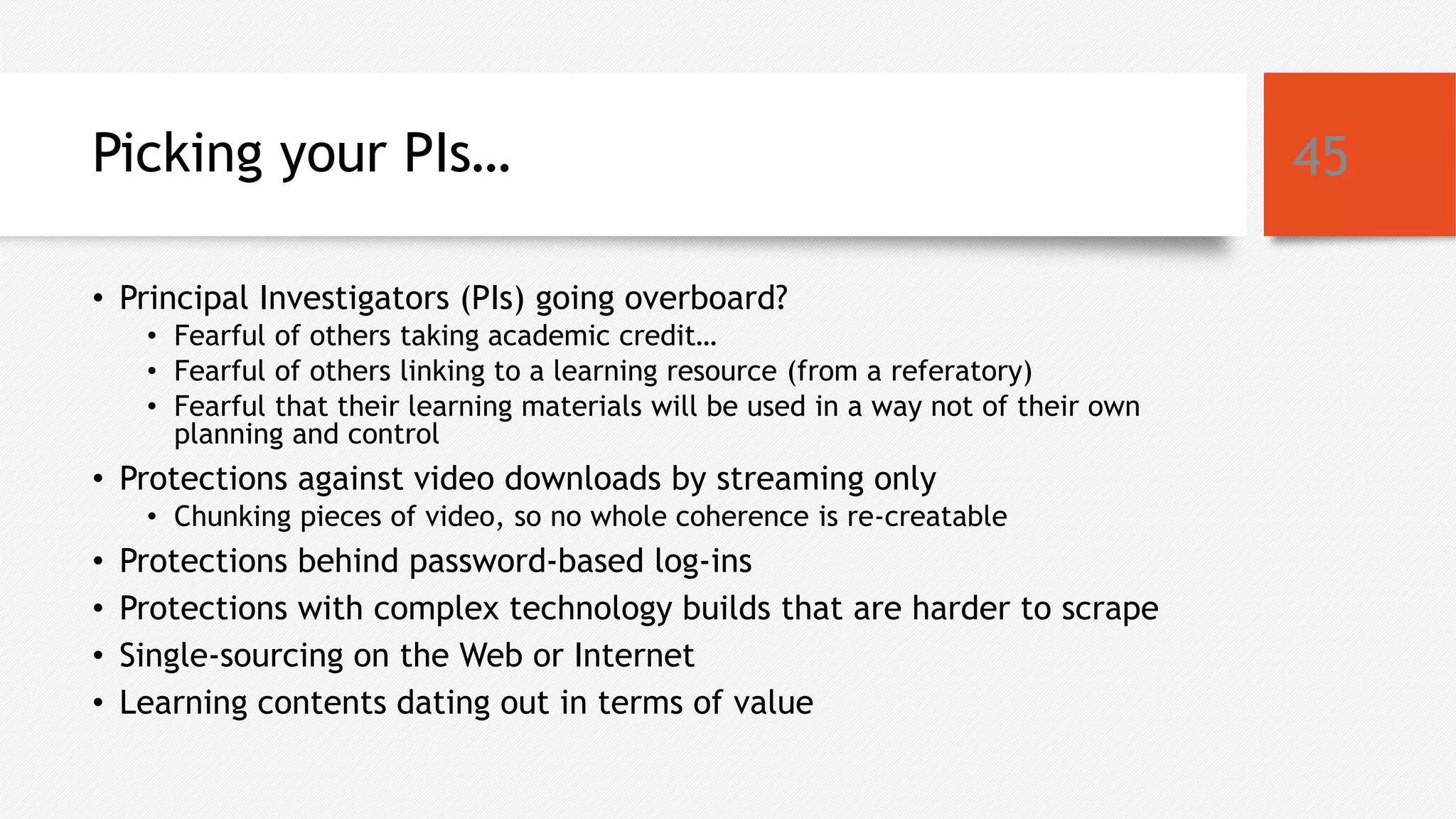 Picking your PIs…
• Principal Investigators (PIs) going overboard?
• Fearful of others taking academic credit…
• Fearful of others linking to a learning resource (from a referatory)
• Fearful that their learning materials will be used in a way not of their own
planning and control
• Protections against video downloads by streaming only
• Chunking pieces of video, so no whole coherence is re-creatable
• Protections behind password-based log-ins
• Protections with complex technology builds that are harder to scrape
• Single-sourcing on the Web or Internet
• Learning contents dating out in terms of value
45
 