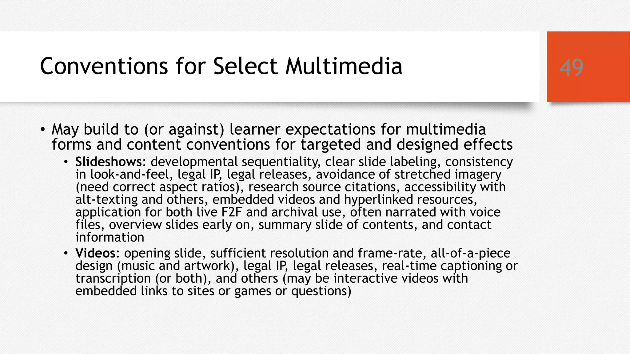 Conventions for Select Multimedia
• May build to (or against) learner expectations for multimedia
forms and content conventions for targeted and designed effects
• Slideshows: developmental sequentiality, clear slide labeling, consistency
in look-and-feel, legal IP, legal releases, avoidance of stretched imagery
(need correct aspect ratios), research source citations, accessibility with
alt-texting and others, embedded videos and hyperlinked resources,
application for both live F2F and archival use, often narrated with voice
files, overview slides early on, summary slide of contents, and contact
information
• Videos: opening slide, sufficient resolution and frame-rate, all-of-a-piece
design (music and artwork), legal IP, legal releases, real-time captioning or
transcription (or both), and others (may be interactive videos with
embedded links to sites or games or questions)
49
 