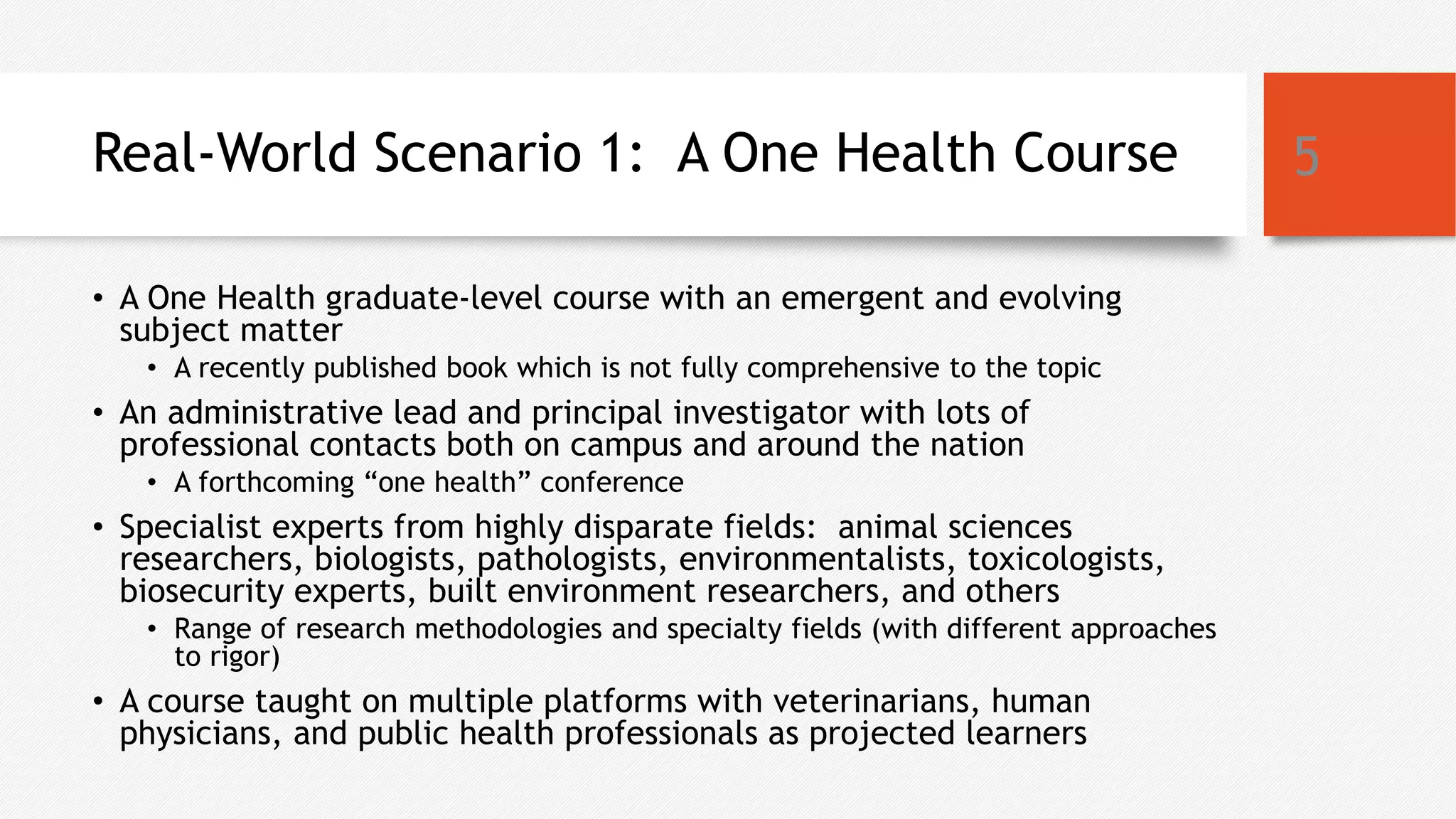 Real-World Scenario 1: A One Health Course
• A One Health graduate-level course with an emergent and evolving
subject matter
• A recently published book which is not fully comprehensive to the topic
• An administrative lead and principal investigator with lots of
professional contacts both on campus and around the nation
• A forthcoming “one health” conference
• Specialist experts from highly disparate fields: animal sciences
researchers, biologists, pathologists, environmentalists, toxicologists,
biosecurity experts, built environment researchers, and others
• Range of research methodologies and specialty fields (with different approaches
to rigor)
• A course taught on multiple platforms with veterinarians, human
physicians, and public health professionals as projected learners
5
 