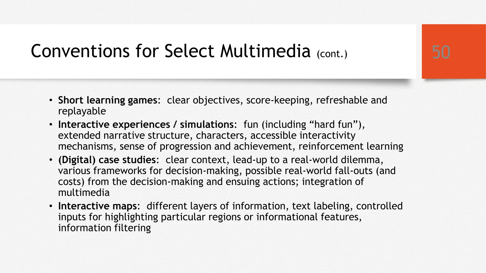 Conventions for Select Multimedia (cont.)
• Short learning games: clear objectives, score-keeping, refreshable and
replayable
• Interactive experiences / simulations: fun (including “hard fun”),
extended narrative structure, characters, accessible interactivity
mechanisms, sense of progression and achievement, reinforcement learning
• (Digital) case studies: clear context, lead-up to a real-world dilemma,
various frameworks for decision-making, possible real-world fall-outs (and
costs) from the decision-making and ensuing actions; integration of
multimedia
• Interactive maps: different layers of information, text labeling, controlled
inputs for highlighting particular regions or informational features,
information filtering
50
 