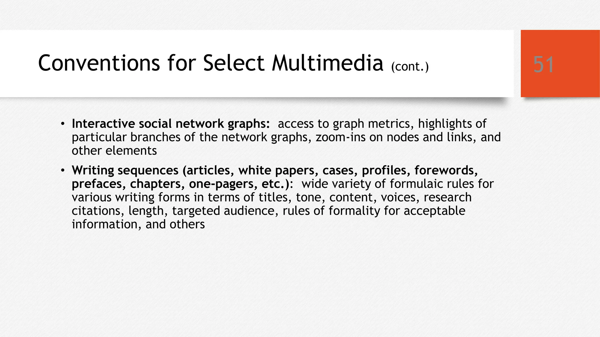 Conventions for Select Multimedia (cont.)
• Interactive social network graphs: access to graph metrics, highlights of
particular branches of the network graphs, zoom-ins on nodes and links, and
other elements
• Writing sequences (articles, white papers, cases, profiles, forewords,
prefaces, chapters, one-pagers, etc.): wide variety of formulaic rules for
various writing forms in terms of titles, tone, content, voices, research
citations, length, targeted audience, rules of formality for acceptable
information, and others
51
 