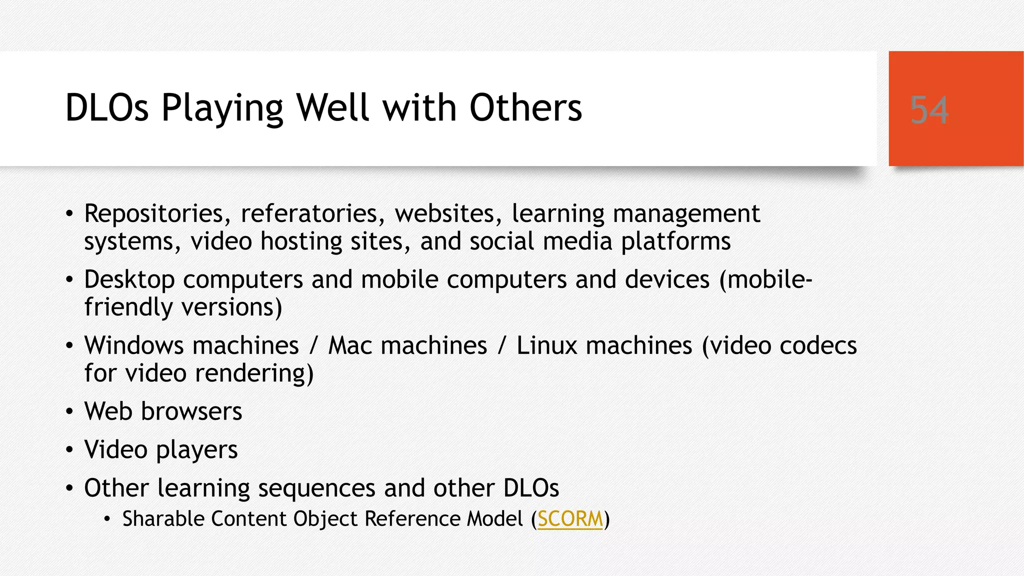 DLOs Playing Well with Others
• Repositories, referatories, websites, learning management
systems, video hosting sites, and social media platforms
• Desktop computers and mobile computers and devices (mobile-
friendly versions)
• Windows machines / Mac machines / Linux machines (video codecs
for video rendering)
• Web browsers
• Video players
• Other learning sequences and other DLOs
• Sharable Content Object Reference Model (SCORM)
54
 
