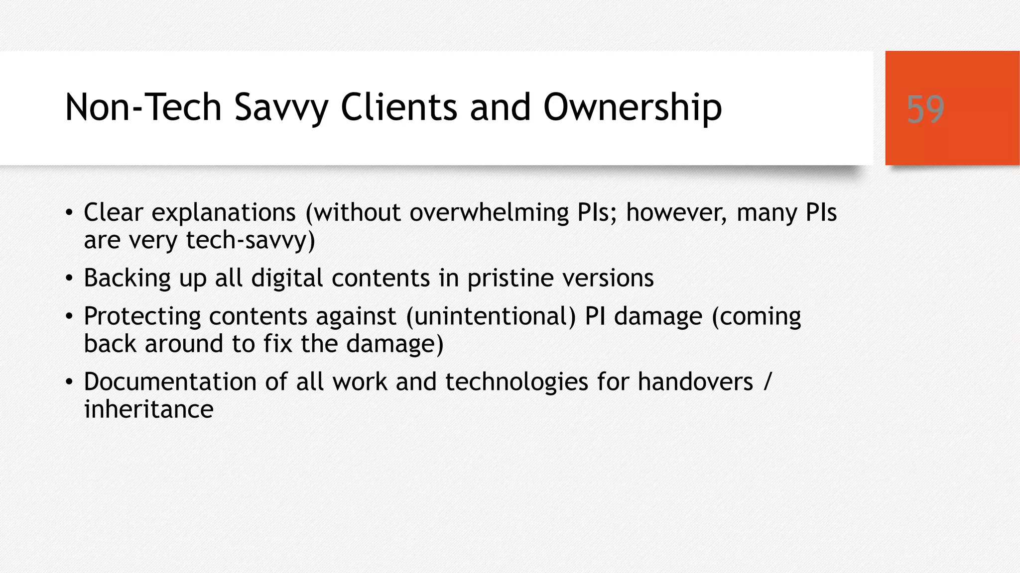 Non-Tech Savvy Clients and Ownership
• Clear explanations (without overwhelming PIs; however, many PIs
are very tech-savvy)
• Backing up all digital contents in pristine versions
• Protecting contents against (unintentional) PI damage (coming
back around to fix the damage)
• Documentation of all work and technologies for handovers /
inheritance
59
 