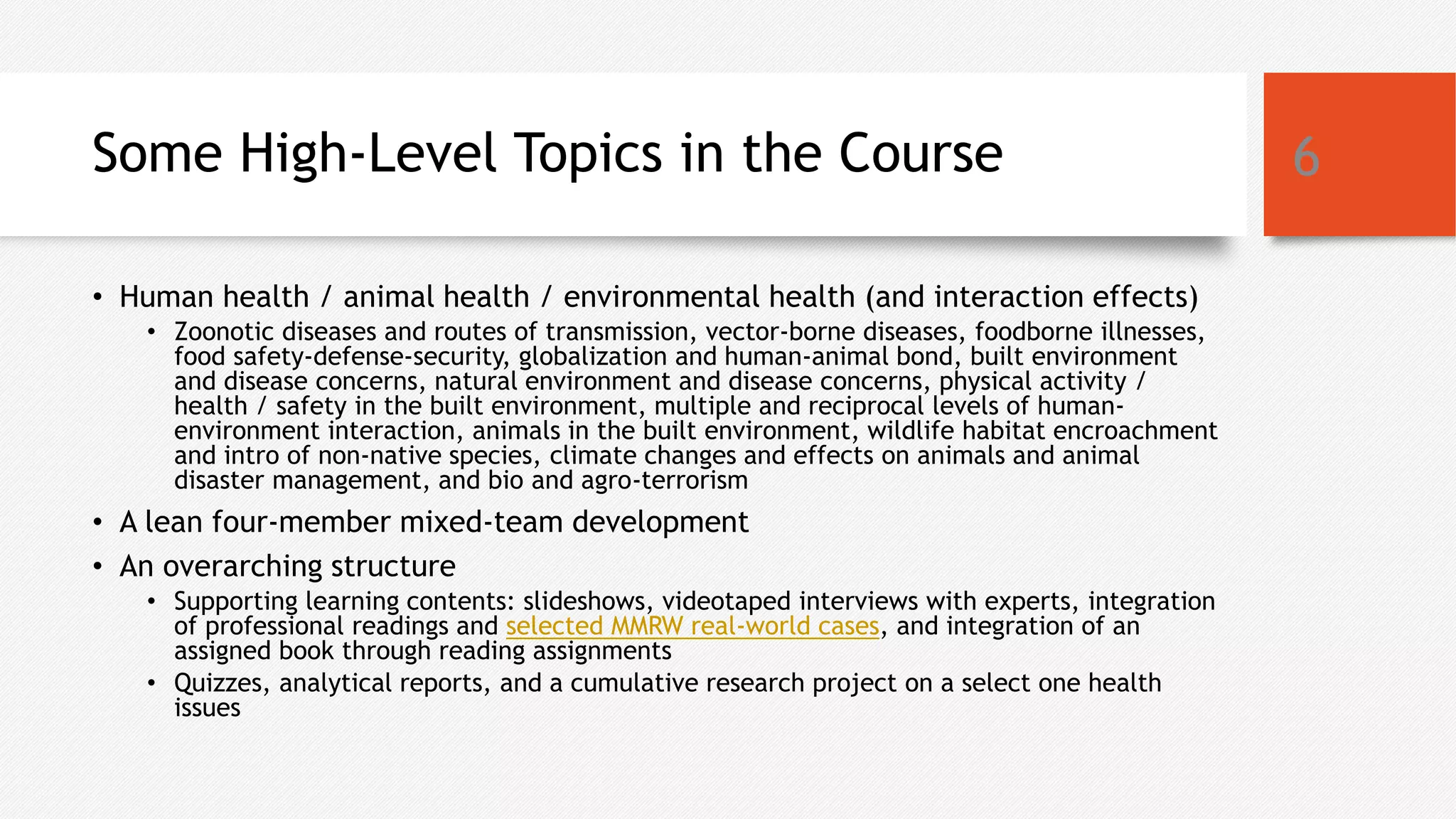 Some High-Level Topics in the Course
• Human health / animal health / environmental health (and interaction effects)
• Zoonotic diseases and routes of transmission, vector-borne diseases, foodborne illnesses,
food safety-defense-security, globalization and human-animal bond, built environment
and disease concerns, natural environment and disease concerns, physical activity /
health / safety in the built environment, multiple and reciprocal levels of human-
environment interaction, animals in the built environment, wildlife habitat encroachment
and intro of non-native species, climate changes and effects on animals and animal
disaster management, and bio and agro-terrorism
• A lean four-member mixed-team development
• An overarching structure
• Supporting learning contents: slideshows, videotaped interviews with experts, integration
of professional readings and selected MMRW real-world cases, and integration of an
assigned book through reading assignments
• Quizzes, analytical reports, and a cumulative research project on a select one health
issues
6
 