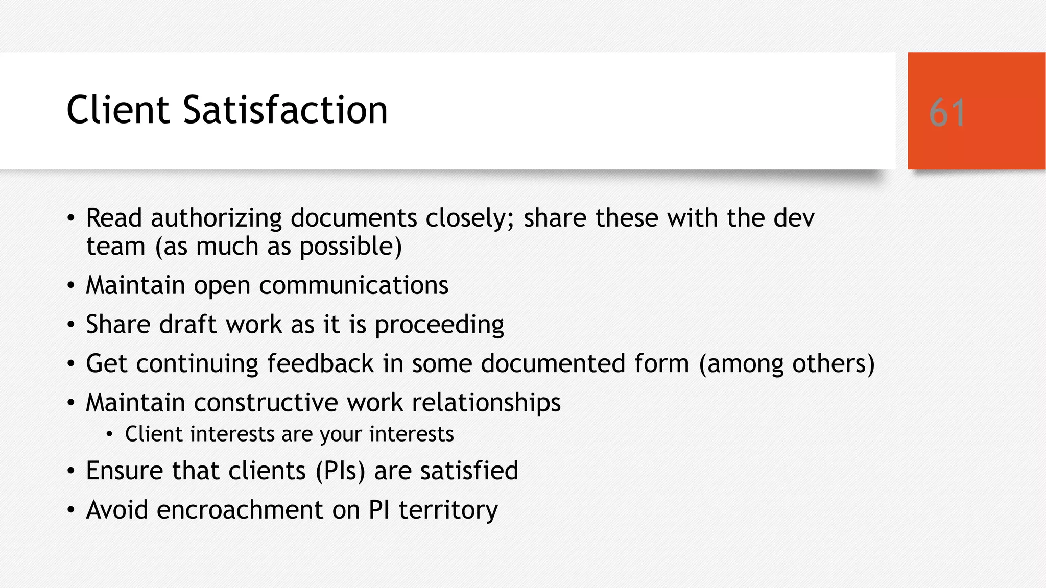 Client Satisfaction
• Read authorizing documents closely; share these with the dev
team (as much as possible)
• Maintain open communications
• Share draft work as it is proceeding
• Get continuing feedback in some documented form (among others)
• Maintain constructive work relationships
• Client interests are your interests
• Ensure that clients (PIs) are satisfied
• Avoid encroachment on PI territory
61
 