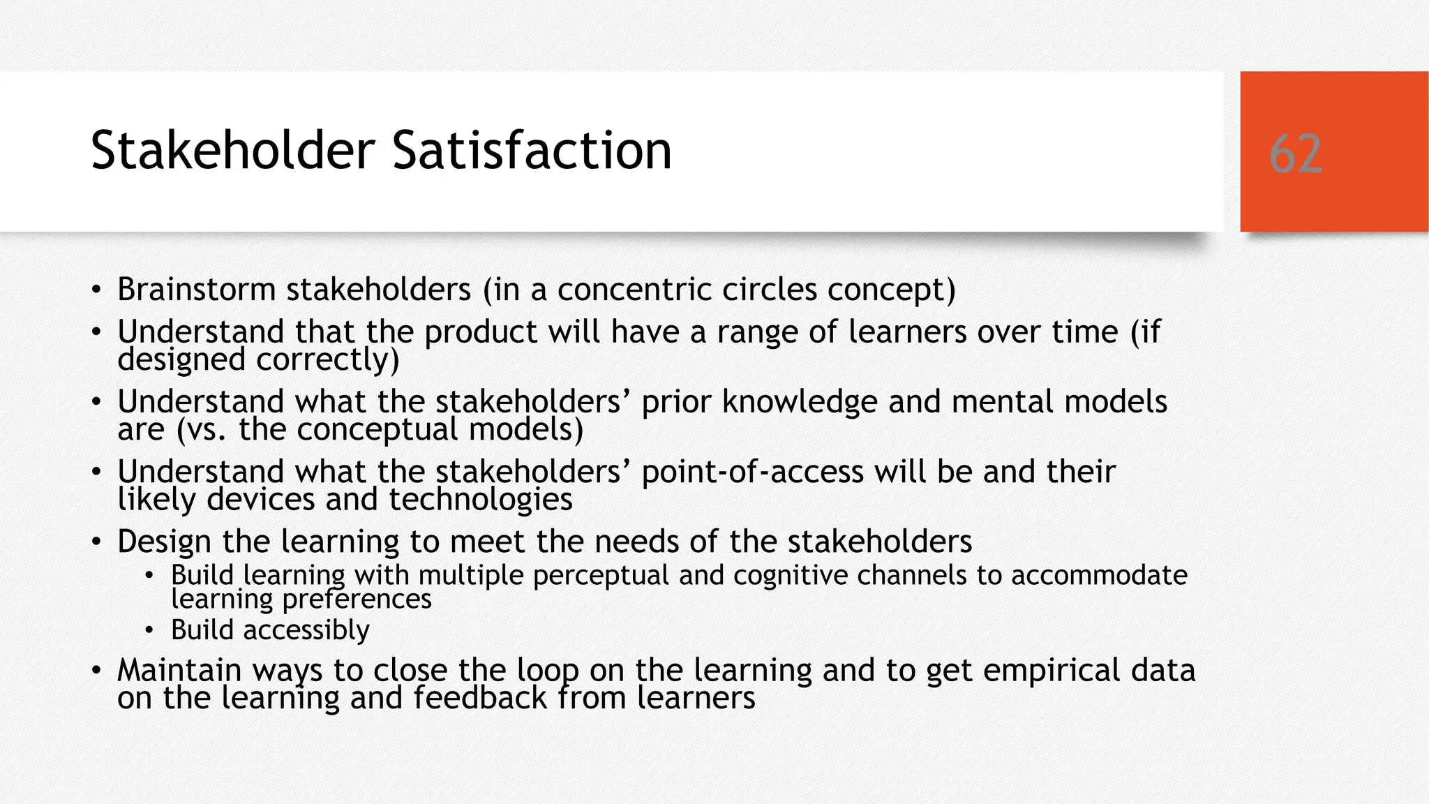 Stakeholder Satisfaction
• Brainstorm stakeholders (in a concentric circles concept)
• Understand that the product will have a range of learners over time (if
designed correctly)
• Understand what the stakeholders’ prior knowledge and mental models
are (vs. the conceptual models)
• Understand what the stakeholders’ point-of-access will be and their
likely devices and technologies
• Design the learning to meet the needs of the stakeholders
• Build learning with multiple perceptual and cognitive channels to accommodate
learning preferences
• Build accessibly
• Maintain ways to close the loop on the learning and to get empirical data
on the learning and feedback from learners
62
 