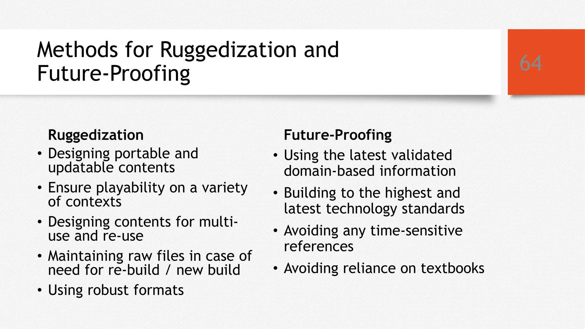 Methods for Ruggedization and
Future-Proofing
Ruggedization
• Designing portable and
updatable contents
• Ensure playability on a variety
of contexts
• Designing contents for multi-
use and re-use
• Maintaining raw files in case of
need for re-build / new build
• Using robust formats
Future-Proofing
• Using the latest validated
domain-based information
• Building to the highest and
latest technology standards
• Avoiding any time-sensitive
references
• Avoiding reliance on textbooks
64
 