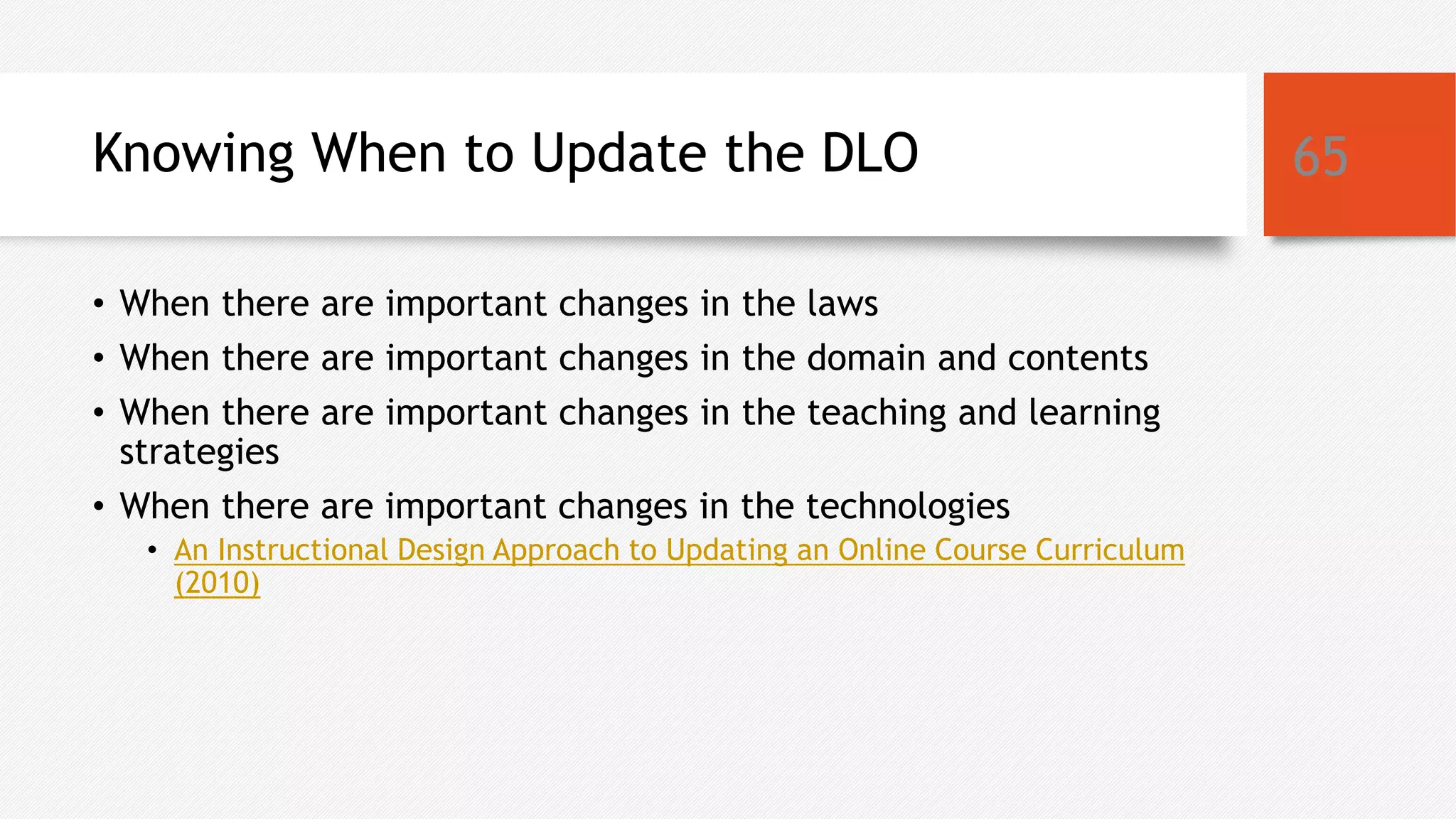 Knowing When to Update the DLO
• When there are important changes in the laws
• When there are important changes in the domain and contents
• When there are important changes in the teaching and learning
strategies
• When there are important changes in the technologies
• An Instructional Design Approach to Updating an Online Course Curriculum
(2010)
65
 