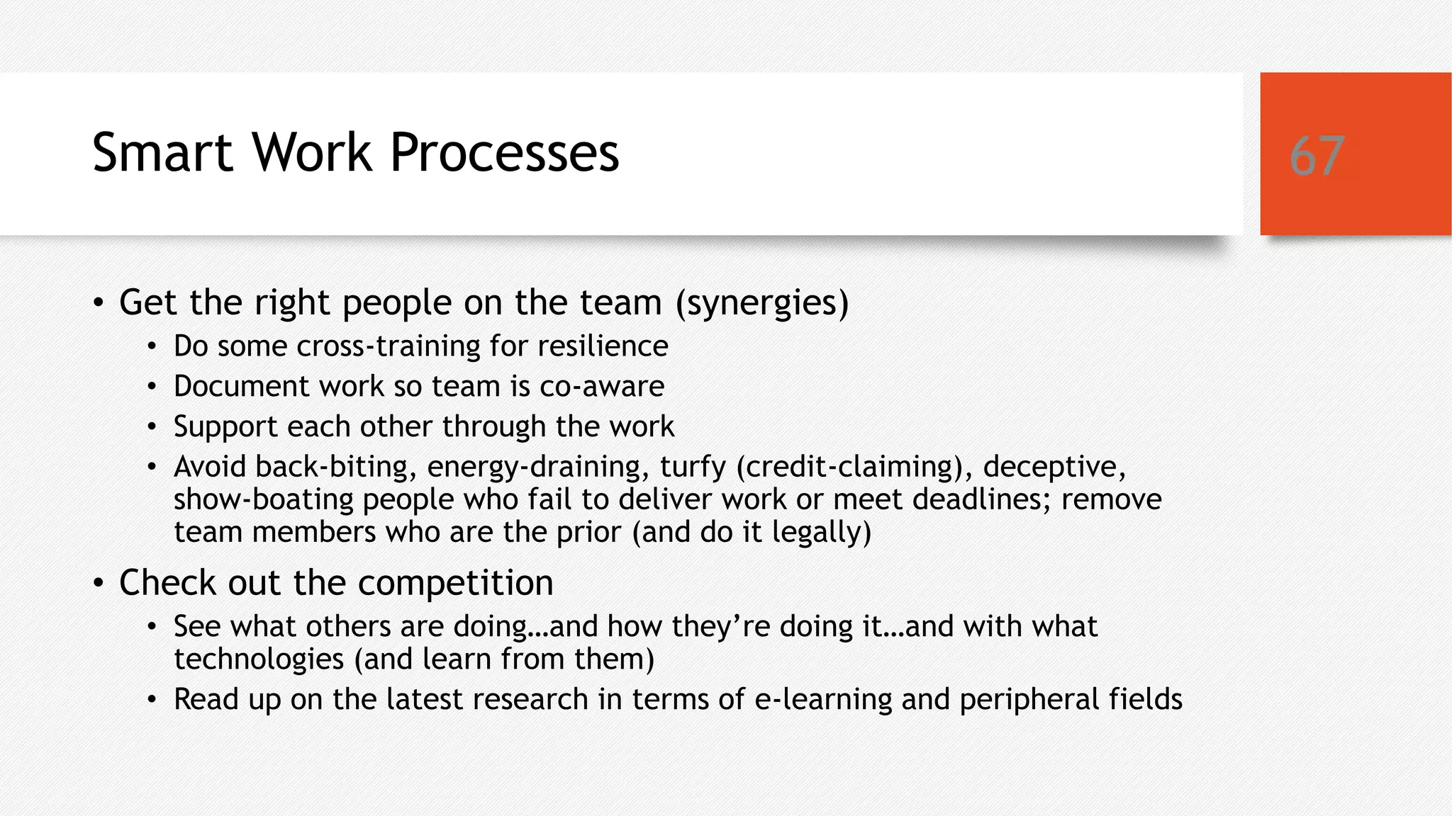 Smart Work Processes
• Get the right people on the team (synergies)
• Do some cross-training for resilience
• Document work so team is co-aware
• Support each other through the work
• Avoid back-biting, energy-draining, turfy (credit-claiming), deceptive,
show-boating people who fail to deliver work or meet deadlines; remove
team members who are the prior (and do it legally)
• Check out the competition
• See what others are doing…and how they’re doing it…and with what
technologies (and learn from them)
• Read up on the latest research in terms of e-learning and peripheral fields
67
 