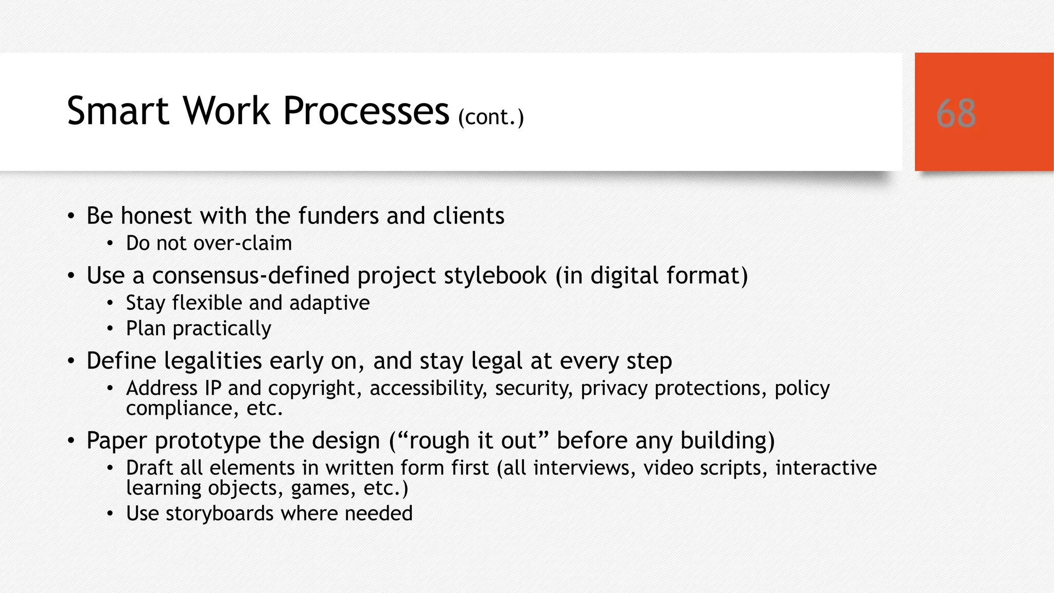 Smart Work Processes (cont.)
• Be honest with the funders and clients
• Do not over-claim
• Use a consensus-defined project stylebook (in digital format)
• Stay flexible and adaptive
• Plan practically
• Define legalities early on, and stay legal at every step
• Address IP and copyright, accessibility, security, privacy protections, policy
compliance, etc.
• Paper prototype the design (“rough it out” before any building)
• Draft all elements in written form first (all interviews, video scripts, interactive
learning objects, games, etc.)
• Use storyboards where needed
68
 