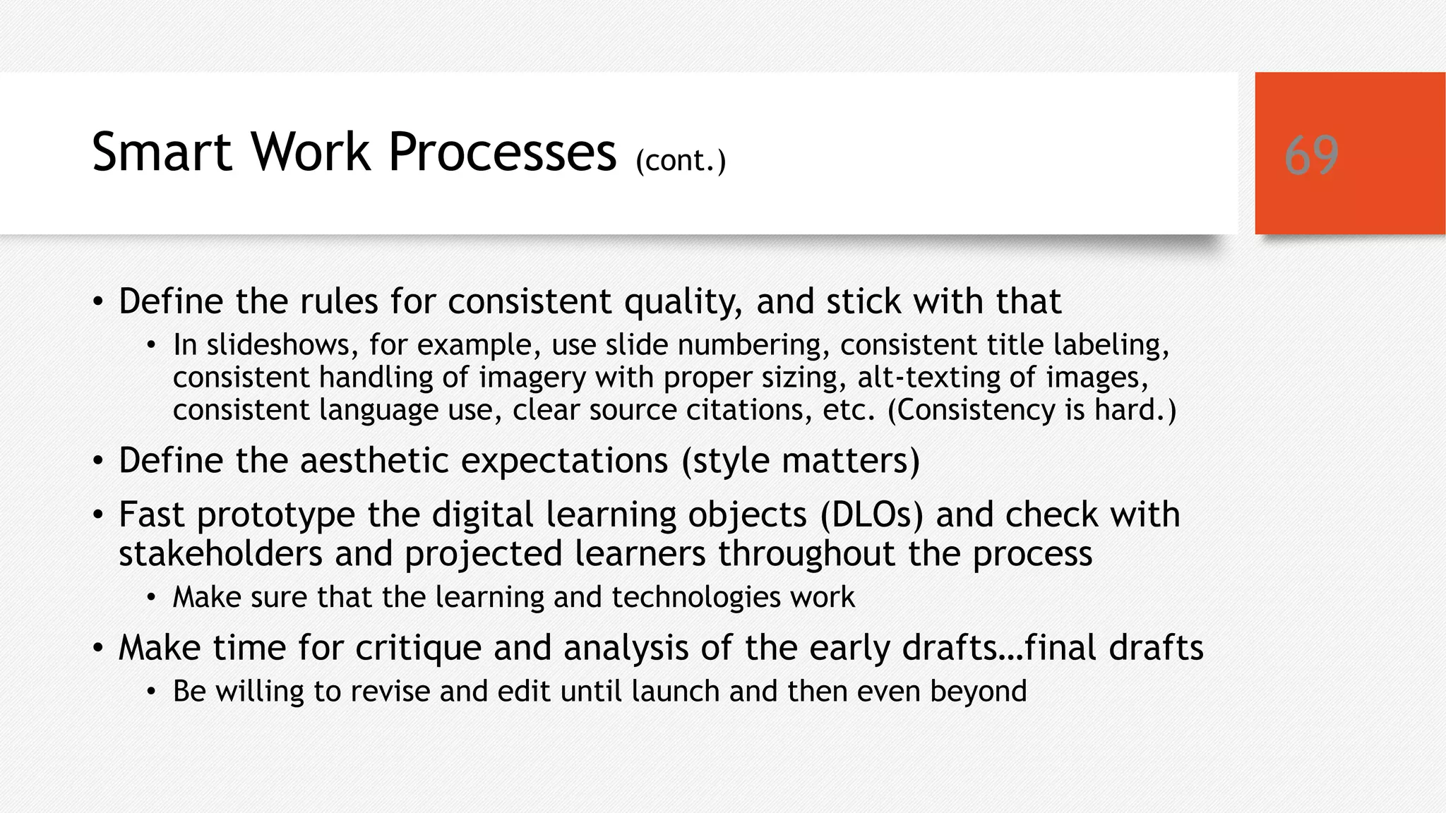 Smart Work Processes (cont.)
• Define the rules for consistent quality, and stick with that
• In slideshows, for example, use slide numbering, consistent title labeling,
consistent handling of imagery with proper sizing, alt-texting of images,
consistent language use, clear source citations, etc. (Consistency is hard.)
• Define the aesthetic expectations (style matters)
• Fast prototype the digital learning objects (DLOs) and check with
stakeholders and projected learners throughout the process
• Make sure that the learning and technologies work
• Make time for critique and analysis of the early drafts…final drafts
• Be willing to revise and edit until launch and then even beyond
69
 