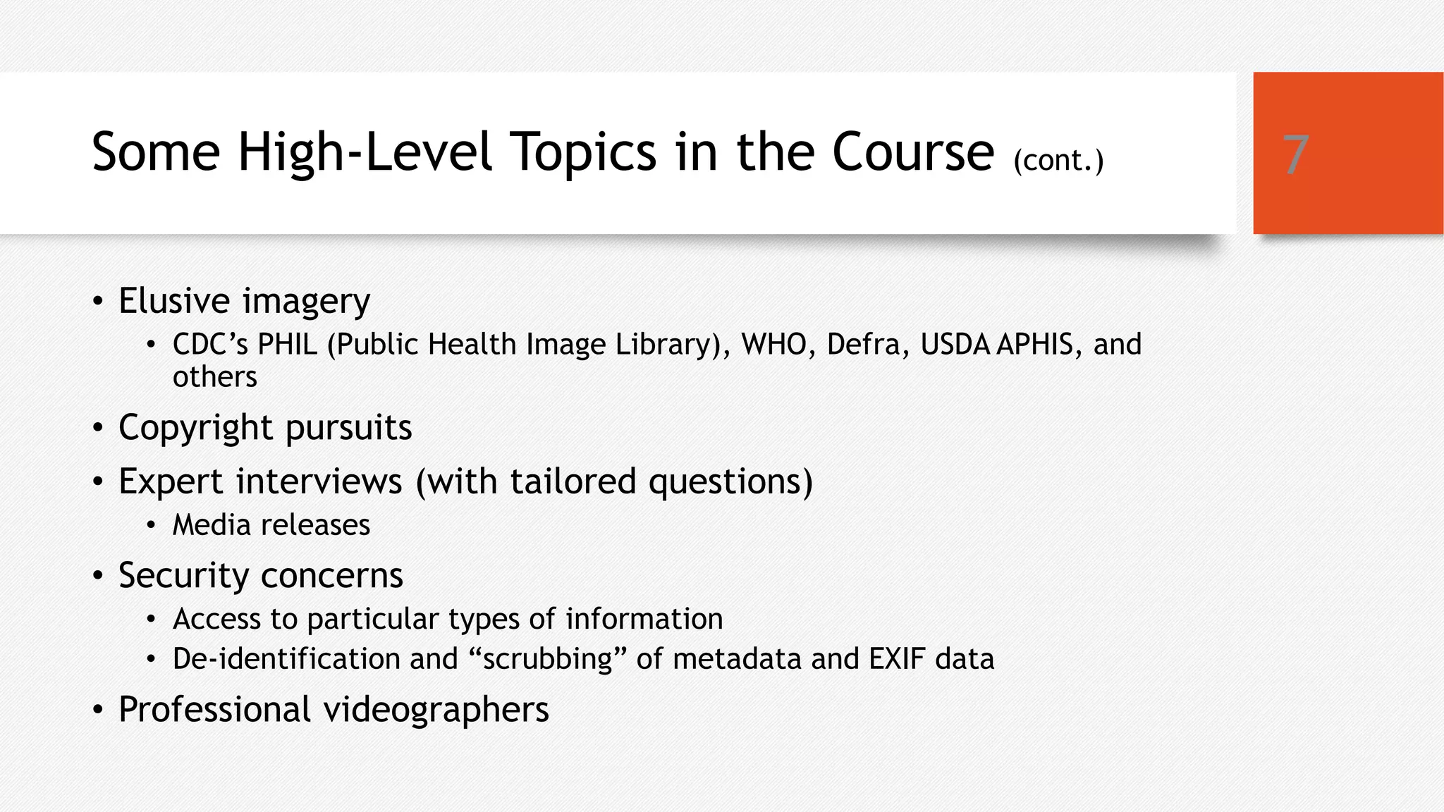 Some High-Level Topics in the Course (cont.)
• Elusive imagery
• CDC’s PHIL (Public Health Image Library), WHO, Defra, USDA APHIS, and
others
• Copyright pursuits
• Expert interviews (with tailored questions)
• Media releases
• Security concerns
• Access to particular types of information
• De-identification and “scrubbing” of metadata and EXIF data
• Professional videographers
7
 