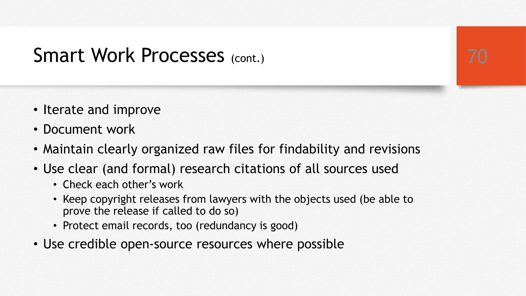 Smart Work Processes (cont.)
• Iterate and improve
• Document work
• Maintain clearly organized raw files for findability and revisions
• Use clear (and formal) research citations of all sources used
• Check each other’s work
• Keep copyright releases from lawyers with the objects used (be able to
prove the release if called to do so)
• Protect email records, too (redundancy is good)
• Use credible open-source resources where possible
70
 
