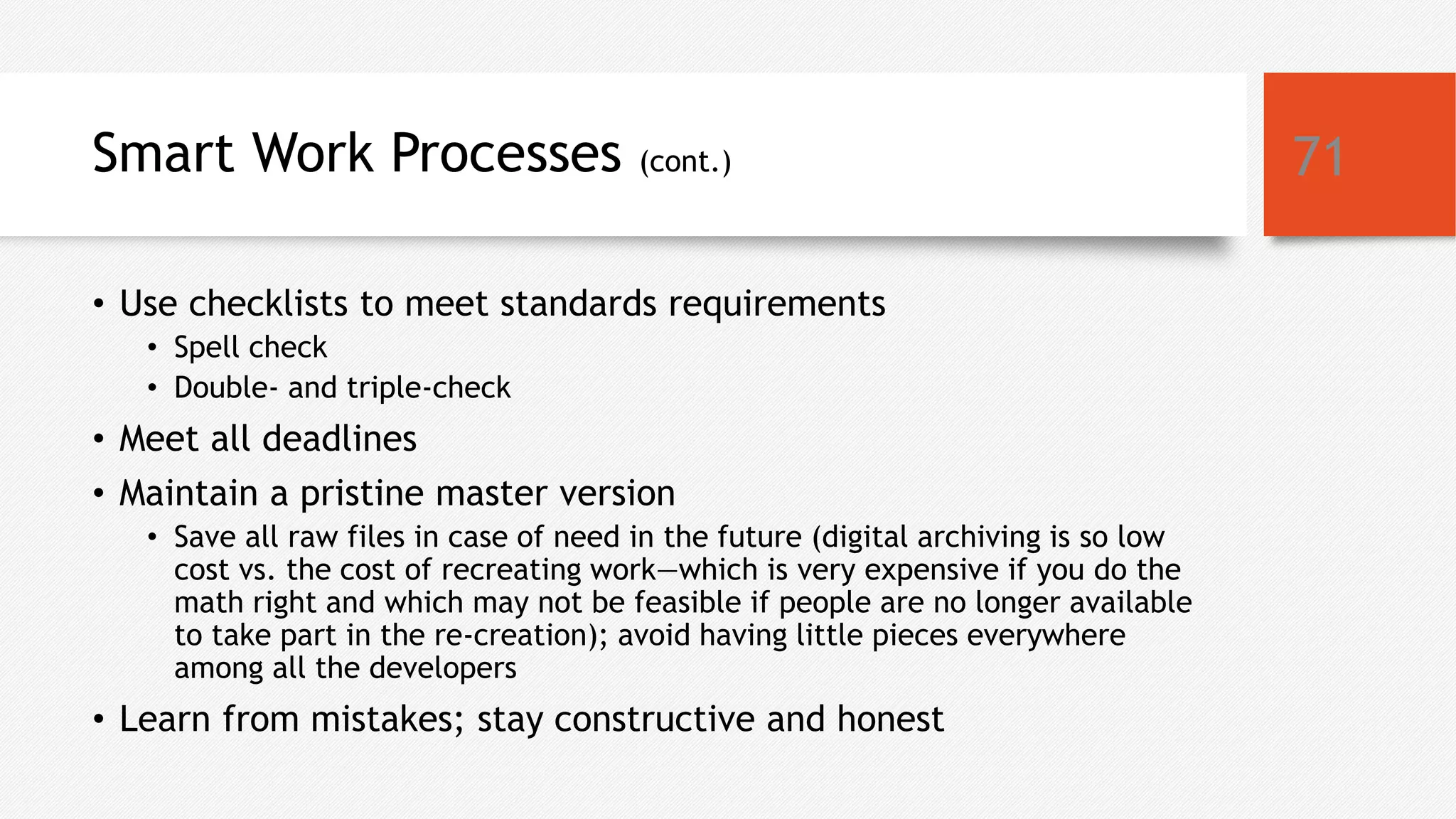 Smart Work Processes (cont.)
• Use checklists to meet standards requirements
• Spell check
• Double- and triple-check
• Meet all deadlines
• Maintain a pristine master version
• Save all raw files in case of need in the future (digital archiving is so low
cost vs. the cost of recreating work—which is very expensive if you do the
math right and which may not be feasible if people are no longer available
to take part in the re-creation); avoid having little pieces everywhere
among all the developers
• Learn from mistakes; stay constructive and honest
71
 