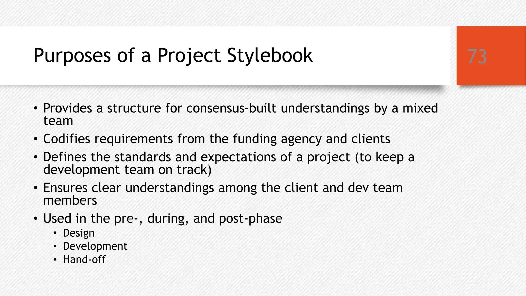 Purposes of a Project Stylebook
• Provides a structure for consensus-built understandings by a mixed
team
• Codifies requirements from the funding agency and clients
• Defines the standards and expectations of a project (to keep a
development team on track)
• Ensures clear understandings among the client and dev team
members
• Used in the pre-, during, and post-phase
• Design
• Development
• Hand-off
73
 