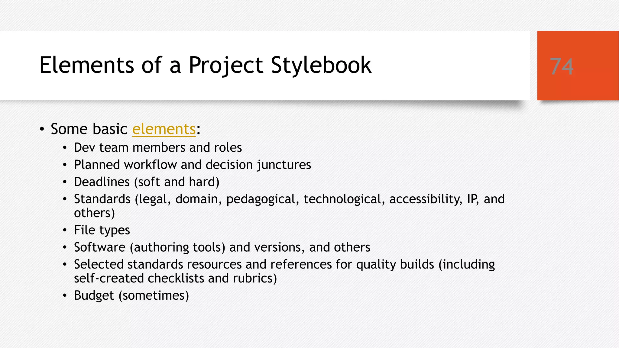 Elements of a Project Stylebook
• Some basic elements:
• Dev team members and roles
• Planned workflow and decision junctures
• Deadlines (soft and hard)
• Standards (legal, domain, pedagogical, technological, accessibility, IP, and
others)
• File types
• Software (authoring tools) and versions, and others
• Selected standards resources and references for quality builds (including
self-created checklists and rubrics)
• Budget (sometimes)
74
 