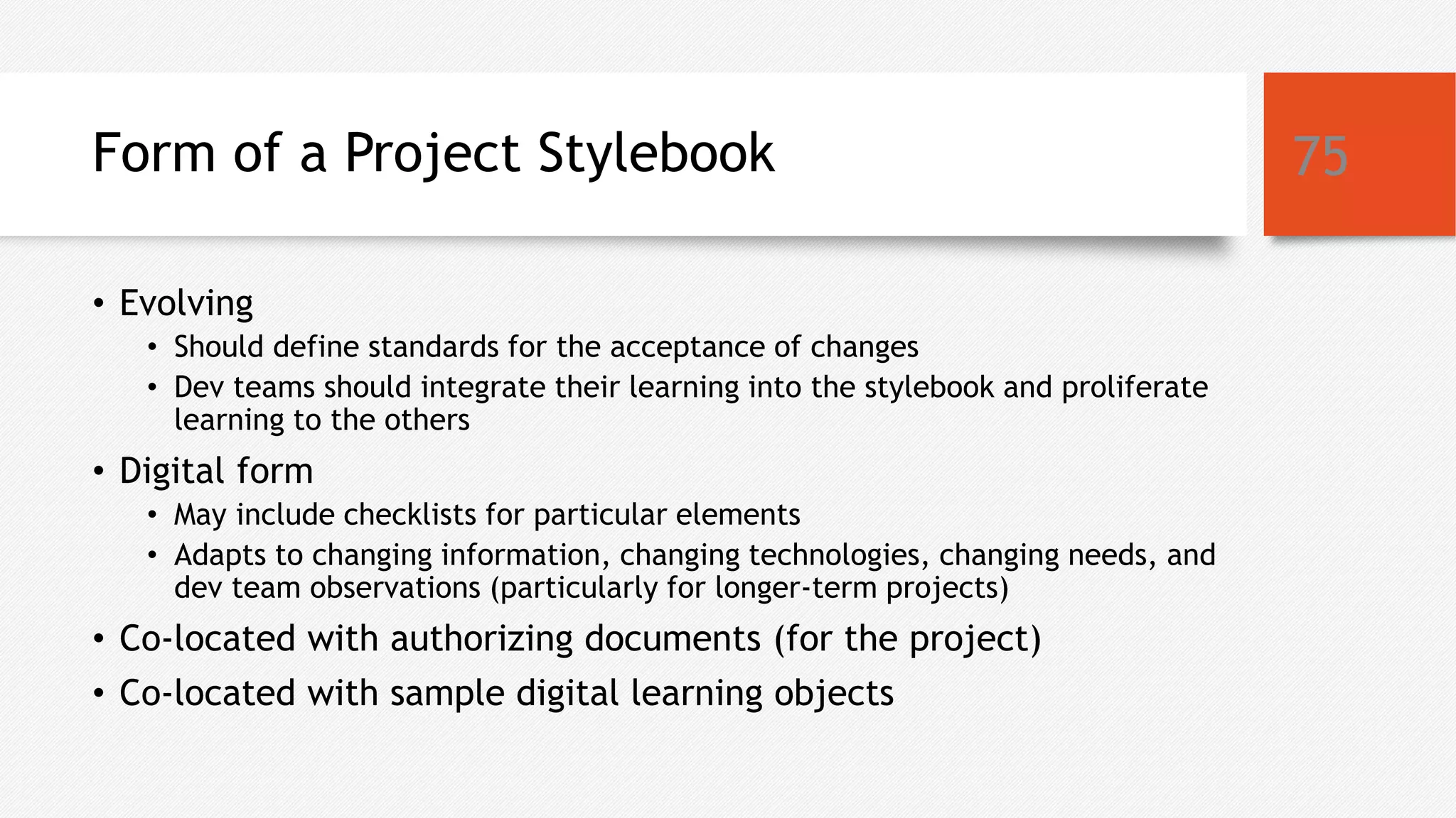 Form of a Project Stylebook
• Evolving
• Should define standards for the acceptance of changes
• Dev teams should integrate their learning into the stylebook and proliferate
learning to the others
• Digital form
• May include checklists for particular elements
• Adapts to changing information, changing technologies, changing needs, and
dev team observations (particularly for longer-term projects)
• Co-located with authorizing documents (for the project)
• Co-located with sample digital learning objects
75
 