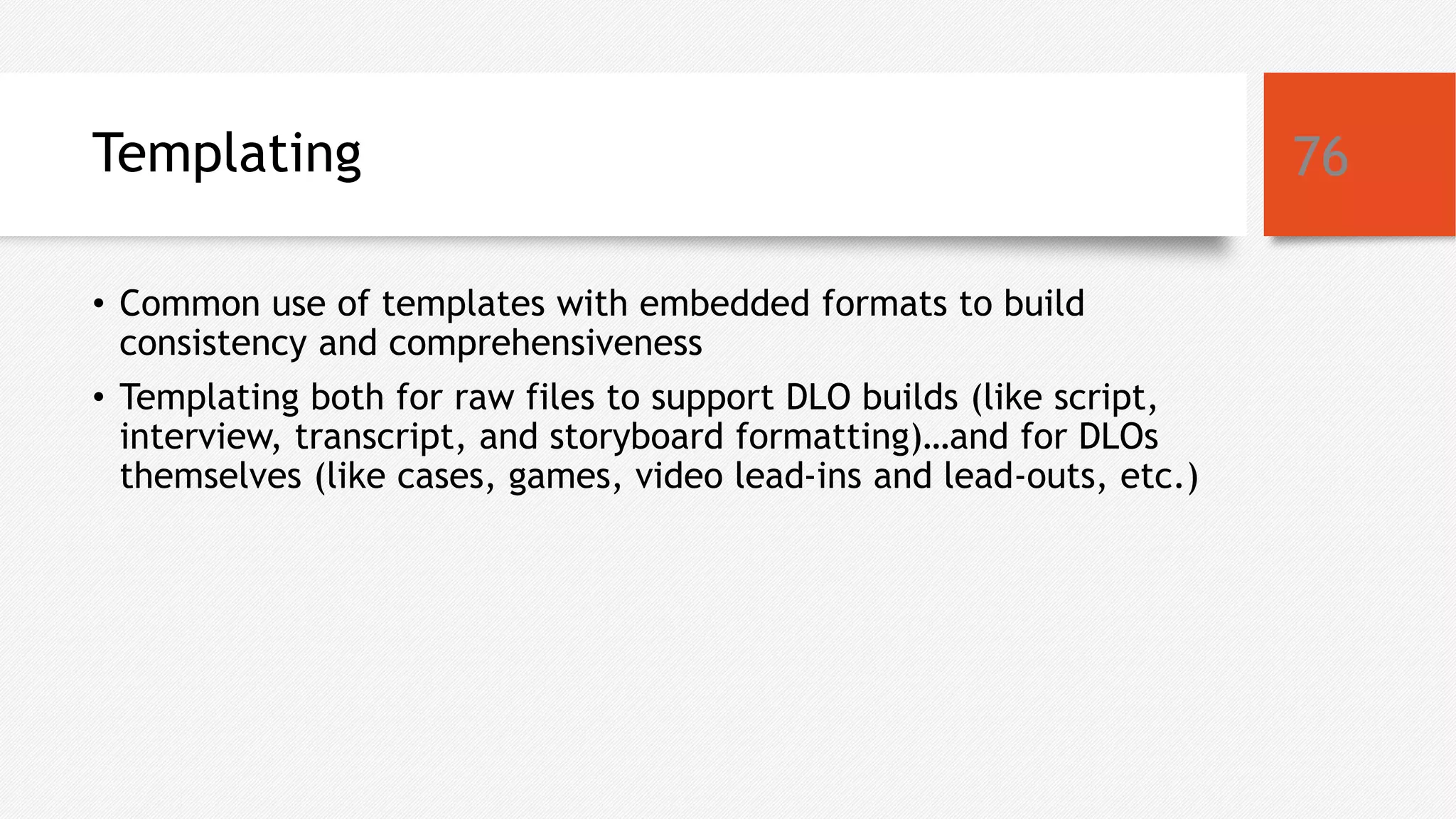 Templating
• Common use of templates with embedded formats to build
consistency and comprehensiveness
• Templating both for raw files to support DLO builds (like script,
interview, transcript, and storyboard formatting)…and for DLOs
themselves (like cases, games, video lead-ins and lead-outs, etc.)
76
 