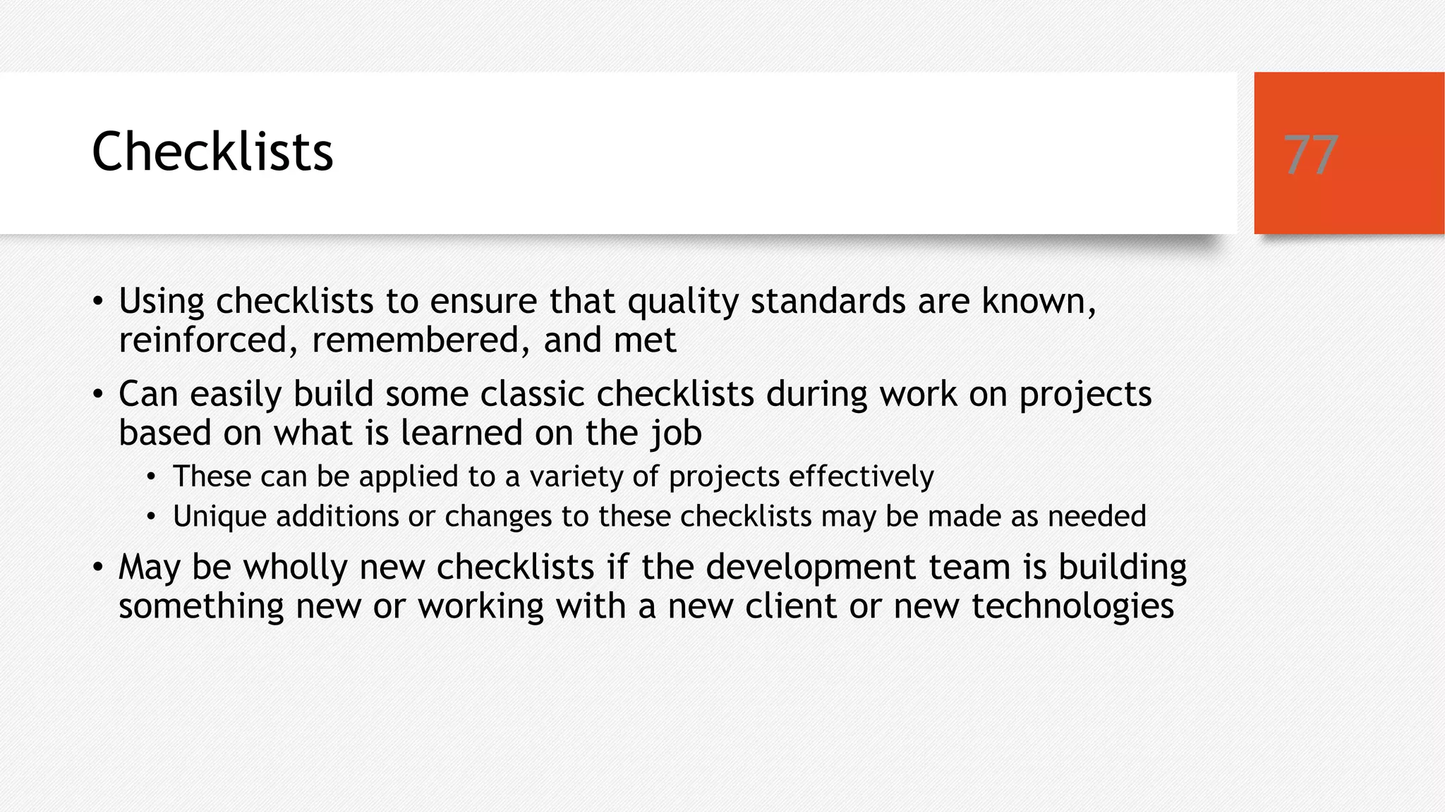 Checklists
• Using checklists to ensure that quality standards are known,
reinforced, remembered, and met
• Can easily build some classic checklists during work on projects
based on what is learned on the job
• These can be applied to a variety of projects effectively
• Unique additions or changes to these checklists may be made as needed
• May be wholly new checklists if the development team is building
something new or working with a new client or new technologies
77
 