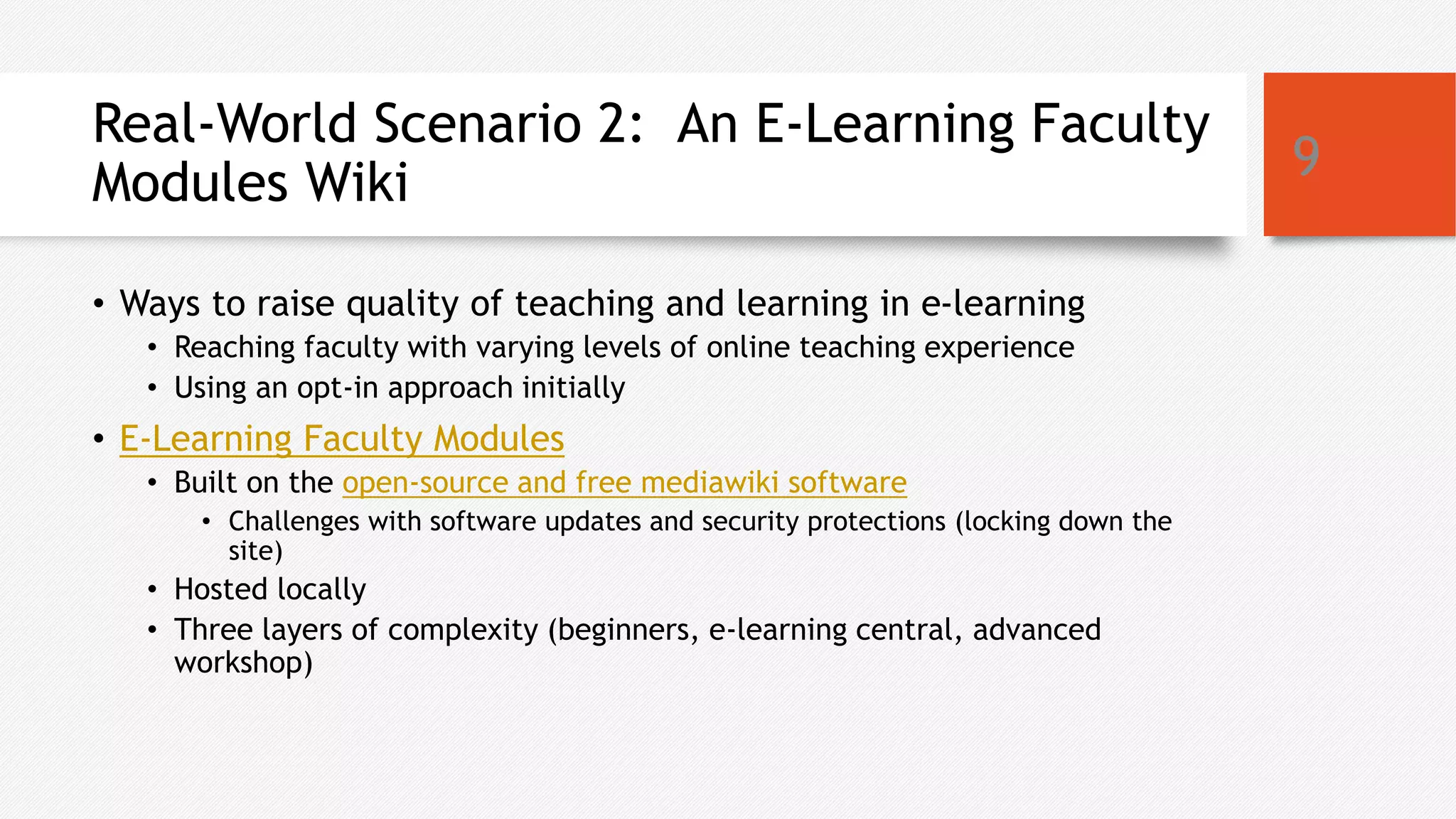 Real-World Scenario 2: An E-Learning Faculty
Modules Wiki
• Ways to raise quality of teaching and learning in e-learning
• Reaching faculty with varying levels of online teaching experience
• Using an opt-in approach initially
• E-Learning Faculty Modules
• Built on the open-source and free mediawiki software
• Challenges with software updates and security protections (locking down the
site)
• Hosted locally
• Three layers of complexity (beginners, e-learning central, advanced
workshop)
9
 