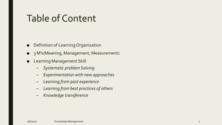Table of Content
■ Definition of LearningOrganization
■ 3 M’s(Meaning, Management, Measurement)
■ Learning Management Skill
– Systematic problem Solving
– Experimentation with new approaches
– Learning from past experience
– Learning from best practices of others
– Knowledge transference
2/6/2020 Knowledge Management 1
 