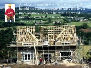 An elderly carpenter was ready to retire, and
he told his boss of his plans to leave and live a
more leisurely life with his wife. He would
miss the paycheck, but he needed to retire.
They could get by.
 