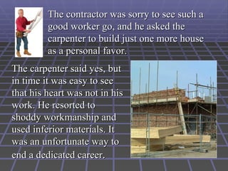 The contractor was sorry to see such a
         good worker go, and he asked the
         carpenter to build just one more house
         as a personal favor.
The carpenter said yes, but
in time it was easy to see
that his heart was not in his
work. He resorted to
shoddy workmanship and
used inferior materials. It
was an unfortunate way to
end a dedicated career.
 