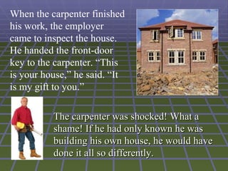 When the carpenter finished
his work, the employer
came to inspect the house.
He handed the front-door
key to the carpenter. “This
is your house,” he said. “It
is my gift to you.”

          The carpenter was shocked! What a
          shame! If he had only known he was
          building his own house, he would have
          done it all so differently.
 
