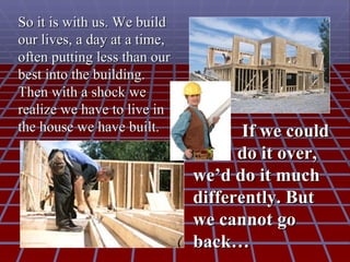 So it is with us. We build
our lives, a day at a time,
often putting less than our
best into the building.
Then with a shock we
realize we have to live in
the house we have built.             If we could
                                    do it over,
                              we’d do it much
                              differently. But
                              we cannot go
                              back…
 