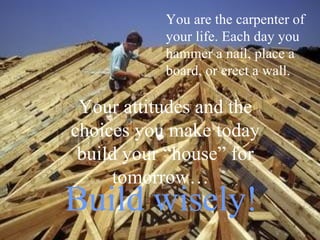 You are the carpenter of
           your life. Each day you
           hammer a nail, place a
           board, or erect a wall.

 Your attitudes and the
choices you make today
 build your “house” for
     tomorrow…
Build wisely!
 