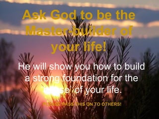 Ask God to be the
Master-builder of
    your life!
He will show you how to build
 a strong foundation for the
     ‘house’ of your life.
     PLEASE PASS THIS ON TO OTHERS!
 