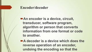 Encoder/decoder

An encoder is a device, circuit,
 transducer, software program,
 algorithm or person that converts
 information from one format or code
 to another.
A decoder is a device which does the
 reverse operation of an encoder,
 undoing the encoding so that the
 