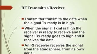RF Transmitter/Receiver

Transmitter transmits the data when
 the signal Tx ready is in high.
When the signal Txmt is high the
 receiver is ready to receive and the
 signal Rx ready goes to high and it
 receives the data.
An Rf receiver receives the signal
 from the atmosphere, from its own
 