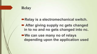 Relay

Relay is a electromechanical switch.
 After giving supply nc gets changed
 in to no and no gets changed into nc.
We can use many no of relays
 depending upon the application used
 