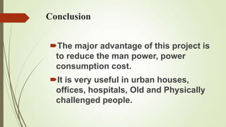 Conclusion


The major advantage of this project is
 to reduce the man power, power
 consumption cost.
It is very useful in urban houses,
 offices, hospitals, Old and Physically
 challenged people.
 