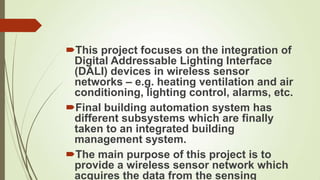This project focuses on the integration of
 Digital Addressable Lighting Interface
 (DALI) devices in wireless sensor
 networks – e.g. heating ventilation and air
 conditioning, lighting control, alarms, etc.
Final building automation system has
 different subsystems which are finally
 taken to an integrated building
 management system.
The main purpose of this project is to
 provide a wireless sensor network which
 acquires the data from the sensing
 