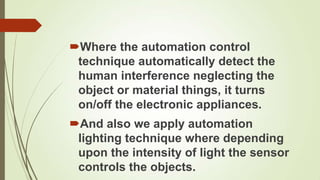 Where the automation control
 technique automatically detect the
 human interference neglecting the
 object or material things, it turns
 on/off the electronic appliances.
And also we apply automation
 lighting technique where depending
 upon the intensity of light the sensor
 controls the objects.
 