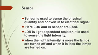 Sensor

Sensor is used to sense the physical
 quantity and convert in to electrical signal.
 Here LDR and IR sensor are used.
LDR is light dependent resistor, it is used
 to sense the light intensity.
when the light intensity is more the lamps
 are turned off and when it is less the lamps
 are turned on.
 