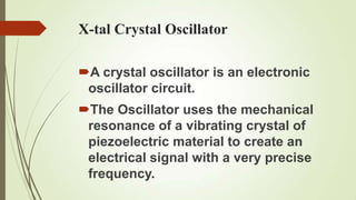 X-tal Crystal Oscillator

A crystal oscillator is an electronic
 oscillator circuit.
The Oscillator uses the mechanical
 resonance of a vibrating crystal of
 piezoelectric material to create an
 electrical signal with a very precise
 frequency.
 