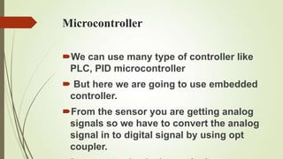 Microcontroller

We can use many type of controller like
 PLC, PID microcontroller
 But here we are going to use embedded
 controller.
From the sensor you are getting analog
 signals so we have to convert the analog
 signal in to digital signal by using opt
 coupler.
 