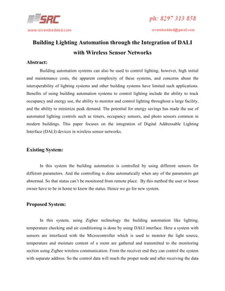 Building Lighting Automation through the Integration of DALI
with Wireless Sensor Networks
Abstract:
Building automation systems can also be used to control lighting; however, high initial
and maintenance costs, the apparent complexity of these systems, and concerns about the
interoperability of lighting systems and other building systems have limited such applications.
Benefits of using building automation systems to control lighting include the ability to track
occupancy and energy use, the ability to monitor and control lighting throughout a large facility,
and the ability to minimize peak demand. The potential for energy savings has made the use of
automated lighting controls such as timers, occupancy sensors, and photo sensors common in
modern buildings. This paper focuses on the integration of Digital Addressable Lighting
Interface (DALI) devices in wireless sensor networks.

Existing System:
In this system the building automation is controlled by using different sensors for
different parameters. And the controlling is done automatically when any of the parameters get
abnormal. So that status can’t be monitored from remote place. By this method the user or house
owner have to be in home to know the status. Hence we go for new system.

Proposed System:
In this system, using Zigbee technology the building automation like lighting,
temperature checking and air conditioning is done by using DALI interface. Here a system with
sensors are interfaced with the Microcontroller which is used to monitor the light source,
temperature and moisture content of a room are gathered and transmitted to the monitoring
section using Zigbee wireless communication. From the receiver end they can control the system
with separate address. So the control data will reach the proper node and after receiving the data

 