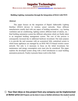 Impulse Technologies
                                      Beacons U to World of technology
        044-42133143, 98401 03301,9841091117 ieeeprojects@yahoo.com www.impulse.net.in



     Building Lighting Automation through the Integration of DALI with WSN


   Abstract

          This paper focuses on the integration of Digital Addressable Lighting
   Interface (DALI) devices in wireless sensor networks. Since different
   manufacturers usually deal with one aspect of building automation - e.g. heating
   ventilation and air conditioning, lighting control, different kinds of alarms, etc. -
   final building automation system has different subsystems which are finally taken
   to an integrated building management system. The cost of this process is
   consequently increased due to additional hardware investment. Our main purpose
   is to provide the end consumer with an economical fully centralized system in
   which home appliances are managed by an IEEE 802.15.4-based wireless sensor
   network. Not only is it necessary to focus on the initial investment, but
   maintenance and energy consumption costs must also be considered. This paper
   explains the developed system along with a brief introduction to usual building
   automation protocols. Finally it presents future work in this field.




  Your Own Ideas or Any project from any company can be Implemented
at Better price (All Projects can be done in Java or DotNet whichever the student wants)
                                                                                          1
 