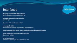 Interfaces
flexipage:availableForAllPageTypes
lightning pages, record pages, utility bar
flexipage:availableForRecordHome
record pages
Give it an SVG icon for app builder
force:appHostable
lightning tab in lightning experience or standalone app
force:lightningQuickAction, force:lightningQuickActionWithoutHeader
forceCommunity:availableForAllPageTypes
Community Builder
force:hasRecordId
context of a record, you get v.recordId for free
 