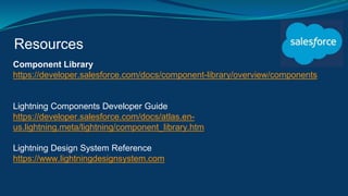 Resources
Component Library
https://developer.salesforce.com/docs/component-library/overview/components
Lightning Components Developer Guide
https://developer.salesforce.com/docs/atlas.en-
us.lightning.meta/lightning/component_library.htm
Lightning Design System Reference
https://www.lightningdesignsystem.com
 